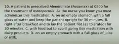 10. A patient is prescribed Alendronate (Fosamax) at 0800 for the treatment of osteoporosis. As the nurse you know you must administer this medication: A. on an empty stomach with a full glass of water and keep the patient upright for 30 minutes. B. right after breakfast and to lay the patient flat (as tolerated) for 30 minutes. C. with food but to avoid giving this medication with dairy products. D. on an empty stomach with a full glass of juice or milk.