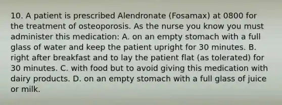 10. A patient is prescribed Alendronate (Fosamax) at 0800 for the treatment of osteoporosis. As the nurse you know you must administer this medication: A. on an empty stomach with a full glass of water and keep the patient upright for 30 minutes. B. right after breakfast and to lay the patient flat (as tolerated) for 30 minutes. C. with food but to avoid giving this medication with dairy products. D. on an empty stomach with a full glass of juice or milk.