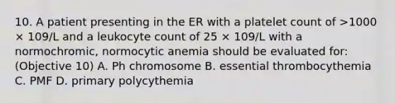 10. A patient presenting in the ER with a platelet count of >1000 × 109/L and a leukocyte count of 25 × 109/L with a normochromic, normocytic anemia should be evaluated for: (Objective 10) A. Ph chromosome B. essential thrombocythemia C. PMF D. primary polycythemia