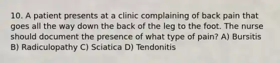 10. A patient presents at a clinic complaining of back pain that goes all the way down the back of the leg to the foot. The nurse should document the presence of what type of pain? A) Bursitis B) Radiculopathy C) Sciatica D) Tendonitis