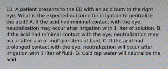 10. A patient presents to the ED with an acid burn to the right eye. What is the expected outcome for irrigation to neutralize the acid? A. If the acid had minimal contact with the eye, neutralization may occur after irrigation with 1 liter of solution. B. If the acid had minimal contact with the eye, neutralization may occur after use of multiple liters of fluid. C. If the acid had prolonged contact with the eye, neutralization will occur after irrigation with 1 liter of fluid. D. Cold tap water will neutralize the acid.