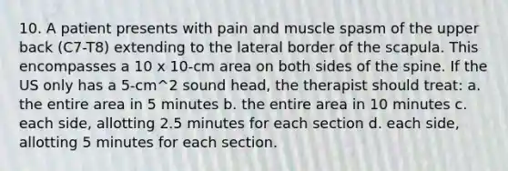 10. A patient presents with pain and muscle spasm of the upper back (C7-T8) extending to the lateral border of the scapula. This encompasses a 10 x 10-cm area on both sides of the spine. If the US only has a 5-cm^2 sound head, the therapist should treat: a. the entire area in 5 minutes b. the entire area in 10 minutes c. each side, allotting 2.5 minutes for each section d. each side, allotting 5 minutes for each section.