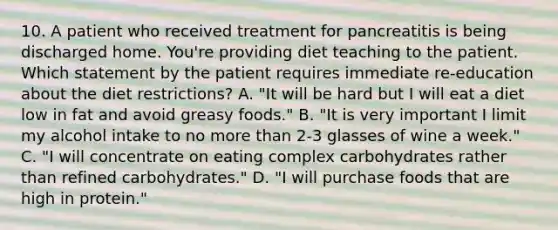 10. A patient who received treatment for pancreatitis is being discharged home. You're providing diet teaching to the patient. Which statement by the patient requires immediate re-education about the diet restrictions? A. "It will be hard but I will eat a diet low in fat and avoid greasy foods." B. "It is very important I limit my alcohol intake to no more than 2-3 glasses of wine a week." C. "I will concentrate on eating complex carbohydrates rather than refined carbohydrates." D. "I will purchase foods that are high in protein."