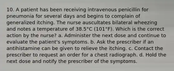 10. A patient has been receiving intravenous penicillin for pneumonia for several days and begins to complain of generalized itching. The nurse auscultates bilateral wheezing and notes a temperature of 38.5°C (101°F). Which is the correct action by the nurse? a. Administer the next dose and continue to evaluate the patient's symptoms. b. Ask the prescriber if an antihistamine can be given to relieve the itching. c. Contact the prescriber to request an order for a chest radiograph. d. Hold the next dose and notify the prescriber of the symptoms.