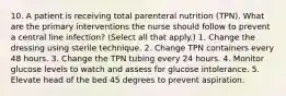 10. A patient is receiving total parenteral nutrition (TPN). What are the primary interventions the nurse should follow to prevent a central line infection? (Select all that apply.) 1. Change the dressing using sterile technique. 2. Change TPN containers every 48 hours. 3. Change the TPN tubing every 24 hours. 4. Monitor glucose levels to watch and assess for glucose intolerance. 5. Elevate head of the bed 45 degrees to prevent aspiration.