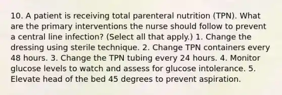 10. A patient is receiving total parenteral nutrition (TPN). What are the primary interventions the nurse should follow to prevent a central line infection? (Select all that apply.) 1. Change the dressing using sterile technique. 2. Change TPN containers every 48 hours. 3. Change the TPN tubing every 24 hours. 4. Monitor glucose levels to watch and assess for glucose intolerance. 5. Elevate head of the bed 45 degrees to prevent aspiration.