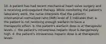 10. A patient has had recent mechanical heart valve surgery and is receiving anticoagulant therapy. While monitoring the patient's laboratory work, the nurse interprets that the patient's international normalized ratio (INR) level of 3 indicates that: a. the patient is not receiving enough warfarin to have a therapeutic effect. b. the patient's warfarin dose is at therapeutic levels. c. the patient's intravenous heparin dose is dangerously high. d. the patient's intravenous heparin dose is at therapeutic levels.