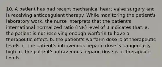 10. A patient has had recent mechanical heart valve surgery and is receiving anticoagulant therapy. While monitoring the patient's laboratory work, the nurse interprets that the patient's international normalized ratio (INR) level of 3 indicates that: a. the patient is not receiving enough warfarin to have a therapeutic effect. b. the patient's warfarin dose is at therapeutic levels. c. the patient's intravenous heparin dose is dangerously high. d. the patient's intravenous heparin dose is at therapeutic levels.