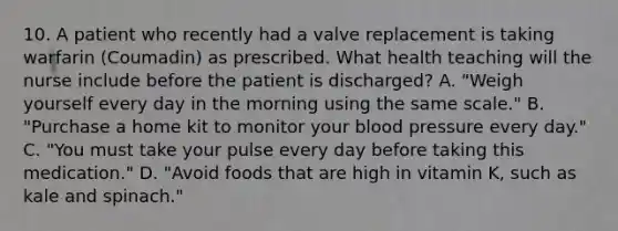 10. A patient who recently had a valve replacement is taking warfarin (Coumadin) as prescribed. What health teaching will the nurse include before the patient is discharged? A. "Weigh yourself every day in the morning using the same scale." B. "Purchase a home kit to monitor your blood pressure every day." C. "You must take your pulse every day before taking this medication." D. "Avoid foods that are high in vitamin K, such as kale and spinach."