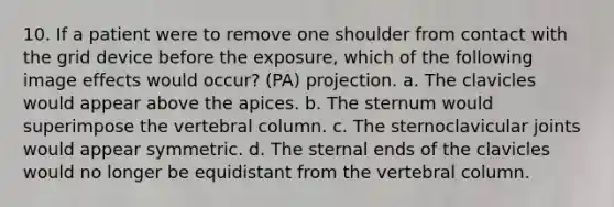 10. If a patient were to remove one shoulder from contact with the grid device before the exposure, which of the following image effects would occur? (PA) projection. a. The clavicles would appear above the apices. b. The sternum would superimpose the vertebral column. c. The sternoclavicular joints would appear symmetric. d. The sternal ends of the clavicles would no longer be equidistant from the vertebral column.