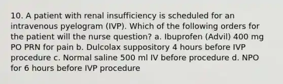 10. A patient with renal insufficiency is scheduled for an intravenous pyelogram (IVP). Which of the following orders for the patient will the nurse question? a. Ibuprofen (Advil) 400 mg PO PRN for pain b. Dulcolax suppository 4 hours before IVP procedure c. Normal saline 500 ml IV before procedure d. NPO for 6 hours before IVP procedure