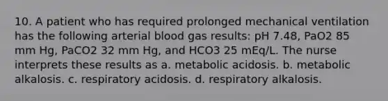 10. A patient who has required prolonged mechanical ventilation has the following arterial blood gas results: pH 7.48, PaO2 85 mm Hg, PaCO2 32 mm Hg, and HCO3 25 mEq/L. The nurse interprets these results as a. metabolic acidosis. b. metabolic alkalosis. c. respiratory acidosis. d. respiratory alkalosis.