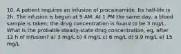 10. A patient requires an infusion of procainamide. Its half-life is 2h. The infusion is begun at 9 AM. At 1 PM the same day, a blood sample is taken; the drug concentration is found to be 3 mg/L. What is the probable steady-state drug concentration, eg, after 12 h of infusion? a) 3 mg/L b) 4 mg/L c) 6 mg/L d) 9.9 mg/L e) 15 mg/L