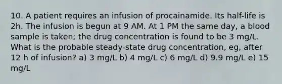 10. A patient requires an infusion of procainamide. Its half-life is 2h. The infusion is begun at 9 AM. At 1 PM the same day, a blood sample is taken; the drug concentration is found to be 3 mg/L. What is the probable steady-state drug concentration, eg, after 12 h of infusion? a) 3 mg/L b) 4 mg/L c) 6 mg/L d) 9.9 mg/L e) 15 mg/L