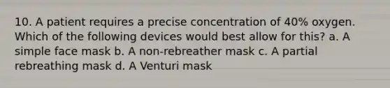 10. A patient requires a precise concentration of 40% oxygen. Which of the following devices would best allow for this? a. A simple face mask b. A non-rebreather mask c. A partial rebreathing mask d. A Venturi mask