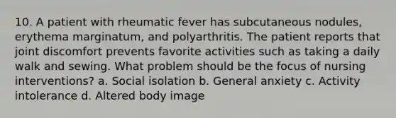 10. A patient with rheumatic fever has subcutaneous nodules, erythema marginatum, and polyarthritis. The patient reports that joint discomfort prevents favorite activities such as taking a daily walk and sewing. What problem should be the focus of nursing interventions? a. Social isolation b. General anxiety c. Activity intolerance d. Altered body image