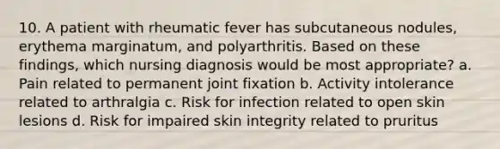 10. A patient with rheumatic fever has subcutaneous nodules, erythema marginatum, and polyarthritis. Based on these findings, which nursing diagnosis would be most appropriate? a. Pain related to permanent joint fixation b. Activity intolerance related to arthralgia c. Risk for infection related to open skin lesions d. Risk for impaired skin integrity related to pruritus