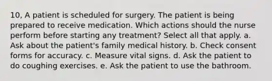 10, A patient is scheduled for surgery. The patient is being prepared to receive medication. Which actions should the nurse perform before starting any treatment? Select all that apply. a. Ask about the patient's family medical history. b. Check consent forms for accuracy. c. Measure vital signs. d. Ask the patient to do coughing exercises. e. Ask the patient to use the bathroom.