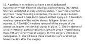 10. A patient is scheduled to have a total abdominal hysterectomy with bilateral salpingo-oophorectomy (TAH-BSO). She has verbalized anxiety and has stated, "I won't be a woman anymore." In formulating a response, the nurse keeps in mind which fact about a TAH-BSO? (Select all that apply.) A. A TAH-BSO involves removal of the entire uterus, fallopian tubes, and ovaries. B. A TAH-BSO involves removal of the corpus of the uterus but leaves the cervical stump in place. C. The incidence of urinary retention postoperatively is greater with a hysterectomy than with any other type of surgery. D. This surgery will induce menopause. E. You will have three small incisions and will go home the day after the surgery.