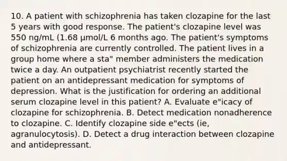 10. A patient with schizophrenia has taken clozapine for the last 5 years with good response. The patient's clozapine level was 550 ng/mL (1.68 μmol/L 6 months ago. The patient's symptoms of schizophrenia are currently controlled. The patient lives in a group home where a sta" member administers the medication twice a day. An outpatient psychiatrist recently started the patient on an antidepressant medication for symptoms of depression. What is the justification for ordering an additional serum clozapine level in this patient? A. Evaluate e"icacy of clozapine for schizophrenia. B. Detect medication nonadherence to clozapine. C. Identify clozapine side e"ects (ie, agranulocytosis). D. Detect a drug interaction between clozapine and antidepressant.