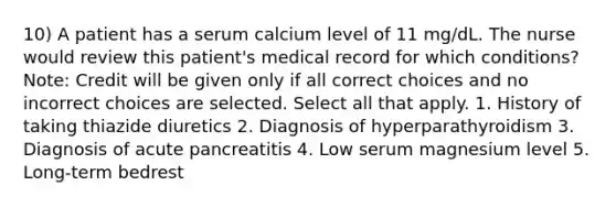 10) A patient has a serum calcium level of 11 mg/dL. The nurse would review this patient's medical record for which conditions? Note: Credit will be given only if all correct choices and no incorrect choices are selected. Select all that apply. 1. History of taking thiazide diuretics 2. Diagnosis of hyperparathyroidism 3. Diagnosis of acute pancreatitis 4. Low serum magnesium level 5. Long-term bedrest