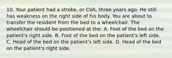 10. Your patient had a stroke, or CVA, three years ago. He still has weakness on the right side of his body. You are about to transfer the resident from the bed to a wheelchair. The wheelchair should be positioned at the: A. Foot of the bed on the patient's right side. B. Foot of the bed on the patient's left side. C. Head of the bed on the patient's left side. D. Head of the bed on the patient's right side.