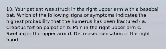 10. Your patient was struck in the right upper arm with a baseball bat. Which of the following signs or symptoms indicates the highest probability that the humerus has been fractured? a. Crepitus felt on palpation b. Pain in the right upper arm c. Swelling in the upper arm d. Decreased sensation in the right hand