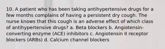 10. A patient who has been taking antihypertensive drugs for a few months complains of having a persistent dry cough. The nurse knows that this cough is an adverse effect of which class of antihypertensive drugs? a. Beta blockers b. Angiotensin-converting enzyme (ACE) inhibitors c. Angiotensin II receptor blockers (ARBs) d. Calcium channel blockers