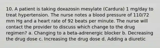 10. A patient is taking doxazosin mesylate (Cardura) 1 mg/day to treat hypertension. The nurse notes a blood pressure of 110/72 mm Hg and a heart rate of 92 beats per minute. The nurse will contact the provider to discuss which change to the drug regimen? a. Changing to a beta-adrenergic blocker b. Decreasing the drug dose c. Increasing the drug dose d. Adding a diuretic