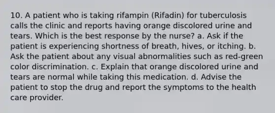 10. A patient who is taking rifampin (Rifadin) for tuberculosis calls the clinic and reports having orange discolored urine and tears. Which is the best response by the nurse? a. Ask if the patient is experiencing shortness of breath, hives, or itching. b. Ask the patient about any visual abnormalities such as red-green color discrimination. c. Explain that orange discolored urine and tears are normal while taking this medication. d. Advise the patient to stop the drug and report the symptoms to the health care provider.