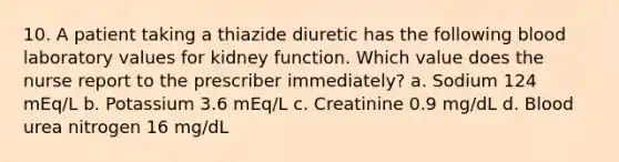 10. A patient taking a thiazide diuretic has the following blood laboratory values for kidney function. Which value does the nurse report to the prescriber immediately? a. Sodium 124 mEq/L b. Potassium 3.6 mEq/L c. Creatinine 0.9 mg/dL d. Blood urea nitrogen 16 mg/dL