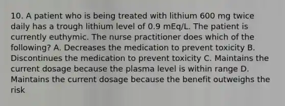 10. A patient who is being treated with lithium 600 mg twice daily has a trough lithium level of 0.9 mEq/L. The patient is currently euthymic. The nurse practitioner does which of the following? A. Decreases the medication to prevent toxicity B. Discontinues the medication to prevent toxicity C. Maintains the current dosage because the plasma level is within range D. Maintains the current dosage because the benefit outweighs the risk