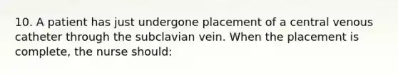 10. A patient has just undergone placement of a central venous catheter through the subclavian vein. When the placement is complete, the nurse should: