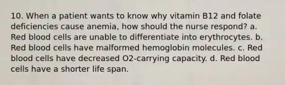 10. When a patient wants to know why vitamin B12 and folate deficiencies cause anemia, how should the nurse respond? a. Red blood cells are unable to differentiate into erythrocytes. b. Red blood cells have malformed hemoglobin molecules. c. Red blood cells have decreased O2-carrying capacity. d. Red blood cells have a shorter life span.