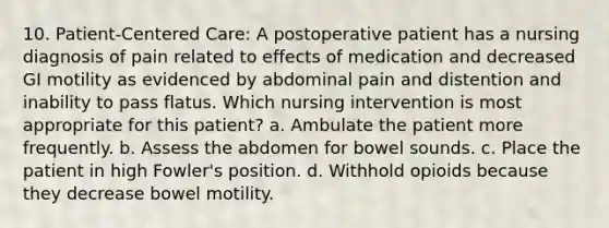 10. Patient-Centered Care: A postoperative patient has a nursing diagnosis of pain related to effects of medication and decreased GI motility as evidenced by abdominal pain and distention and inability to pass flatus. Which nursing intervention is most appropriate for this patient? a. Ambulate the patient more frequently. b. Assess the abdomen for bowel sounds. c. Place the patient in high Fowler's position. d. Withhold opioids because they decrease bowel motility.