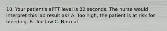 10. Your patient's aPTT level is 32 seconds. The nurse would interpret this lab result as? A. Too high, the patient is at risk for bleeding. B. Too low C. Normal