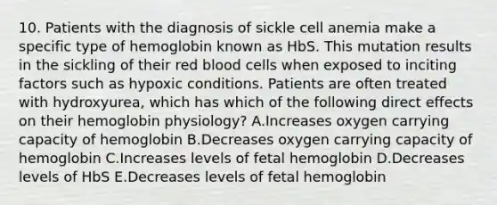 10. Patients with the diagnosis of sickle cell anemia make a specific type of hemoglobin known as HbS. This mutation results in the sickling of their red blood cells when exposed to inciting factors such as hypoxic conditions. Patients are often treated with hydroxyurea, which has which of the following direct effects on their hemoglobin physiology? A.Increases oxygen carrying capacity of hemoglobin B.Decreases oxygen carrying capacity of hemoglobin C.Increases levels of fetal hemoglobin D.Decreases levels of HbS E.Decreases levels of fetal hemoglobin