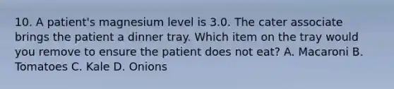 10. A patient's magnesium level is 3.0. The cater associate brings the patient a dinner tray. Which item on the tray would you remove to ensure the patient does not eat? A. Macaroni B. Tomatoes C. Kale D. Onions