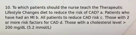 10. To which patients should the nurse teach the Therapeutic Lifestyle Changes diet to reduce the risk of CAD? a. Patients who have had an MI b. All patients to reduce CAD risk c. Those with 2 or more risk factors for CAD d. Those with a cholesterol level > 200 mg/dL (5.2 mmol/L)