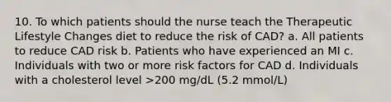 10. To which patients should the nurse teach the Therapeutic Lifestyle Changes diet to reduce the risk of CAD? a. All patients to reduce CAD risk b. Patients who have experienced an MI c. Individuals with two or more risk factors for CAD d. Individuals with a cholesterol level >200 mg/dL (5.2 mmol/L)