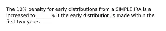 The 10% penalty for early distributions from a SIMPLE IRA is a increased to ______% if the early distribution is made within the first two years