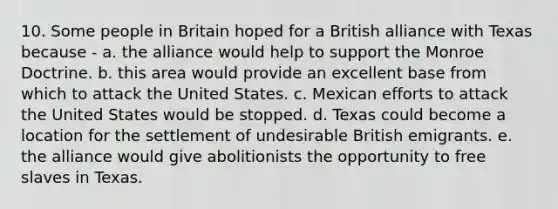 10. Some people in Britain hoped for a British alliance with Texas because - a. the alliance would help to support the Monroe Doctrine. b. this area would provide an excellent base from which to attack the United States. c. Mexican efforts to attack the United States would be stopped. d. Texas could become a location for the settlement of undesirable British emigrants. e. the alliance would give abolitionists the opportunity to free slaves in Texas.