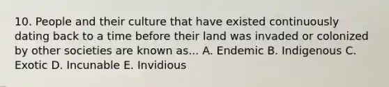 10. People and their culture that have existed continuously dating back to a time before their land was invaded or colonized by other societies are known as... A. Endemic B. Indigenous C. Exotic D. Incunable E. Invidious