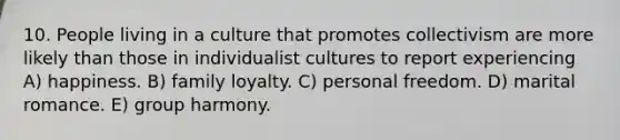 10. People living in a culture that promotes collectivism are more likely than those in individualist cultures to report experiencing A) happiness. B) family loyalty. C) personal freedom. D) marital romance. E) group harmony.