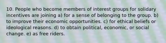 10. People who become members of interest groups for solidary incentives are joining a) for a sense of belonging to the group. b) to improve their economic opportunities. c) for ethical beliefs or ideological reasons. d) to obtain political, economic, or social change. e) as free riders.