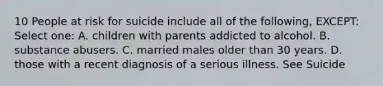 10 People at risk for suicide include all of the following, EXCEPT: Select one: A. children with parents addicted to alcohol. B. substance abusers. C. married males older than 30 years. D. those with a recent diagnosis of a serious illness. See Suicide