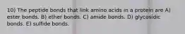 10) The peptide bonds that link amino acids in a protein are A) ester bonds. B) ether bonds. C) amide bonds. D) glycosidic bonds. E) sulfide bonds.