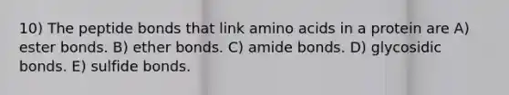 10) The peptide bonds that link <a href='https://www.questionai.com/knowledge/k9gb720LCl-amino-acids' class='anchor-knowledge'>amino acids</a> in a protein are A) ester bonds. B) ether bonds. C) amide bonds. D) glycosidic bonds. E) sulfide bonds.