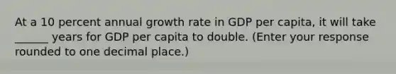 At a 10 percent annual growth rate in GDP per​ capita, it will take ______ years for GDP per capita to double. ​(Enter your response rounded to one decimal​ place.)