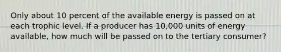 Only about 10 percent of the available energy is passed on at each trophic level. If a producer has 10,000 units of energy available, how much will be passed on to the tertiary consumer?